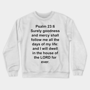 Psalms 23:6  Surely goodness and mercy shall follow me all the days of my life: and I will dwell in the house of the LORD for ever. Crewneck Sweatshirt